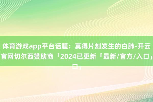 体育游戏app平台话题：莫得片刻发生的白肺-开云官网切尔西赞助商「2024已更新「最新/官方/入口」