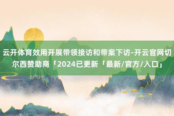 云开体育效用开展带领接访和带案下访-开云官网切尔西赞助商「2024已更新「最新/官方/入口」