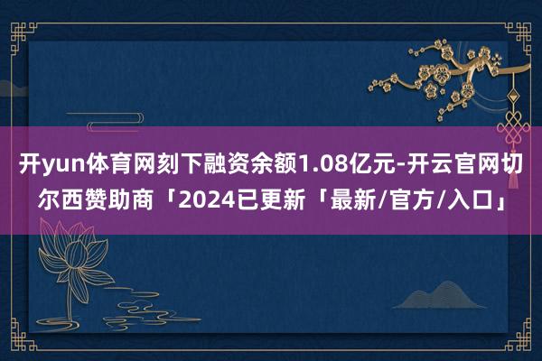 开yun体育网刻下融资余额1.08亿元-开云官网切尔西赞助商「2024已更新「最新/官方/入口」
