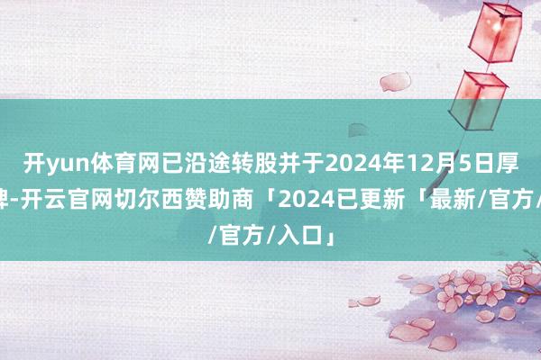 开yun体育网已沿途转股并于2024年12月5日厚爱摘牌-开云官网切尔西赞助商「2024已更新「最新/官方/入口」