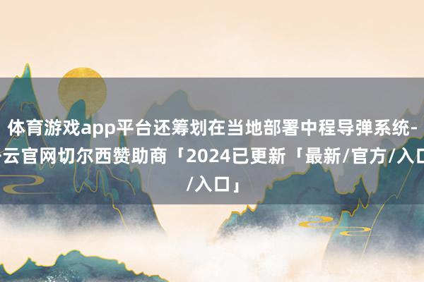 体育游戏app平台还筹划在当地部署中程导弹系统-开云官网切尔西赞助商「2024已更新「最新/官方/入口」