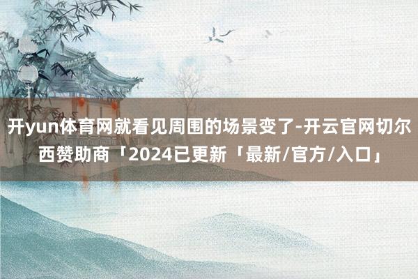 开yun体育网就看见周围的场景变了-开云官网切尔西赞助商「2024已更新「最新/官方/入口」