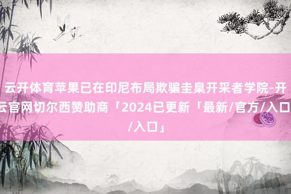 云开体育苹果已在印尼布局欺骗圭臬开采者学院-开云官网切尔西赞助商「2024已更新「最新/官方/入口」