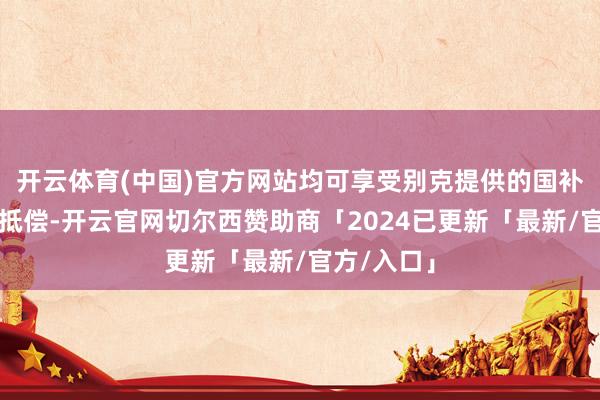 开云体育(中国)官方网站均可享受别克提供的国补地补兜底抵偿-开云官网切尔西赞助商「2024已更新「最新/官方/入口」