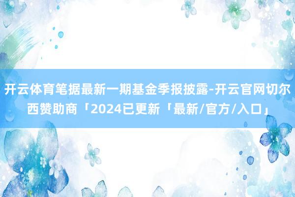 开云体育笔据最新一期基金季报披露-开云官网切尔西赞助商「2024已更新「最新/官方/入口」