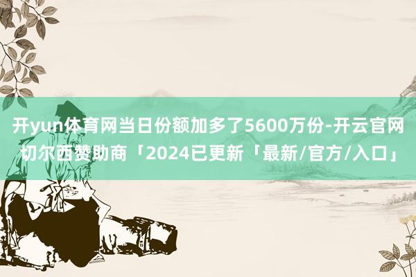 开yun体育网当日份额加多了5600万份-开云官网切尔西赞助商「2024已更新「最新/官方/入口」