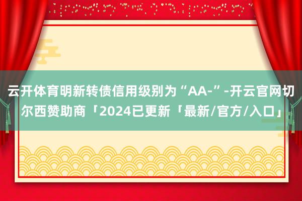 云开体育明新转债信用级别为“AA-”-开云官网切尔西赞助商「2024已更新「最新/官方/入口」