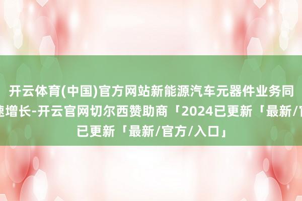 开云体育(中国)官方网站新能源汽车元器件业务同比完毕快速增长-开云官网切尔西赞助商「2024已更新「最新/官方/入口」