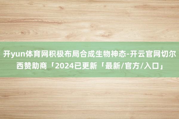 开yun体育网积极布局合成生物神态-开云官网切尔西赞助商「2024已更新「最新/官方/入口」