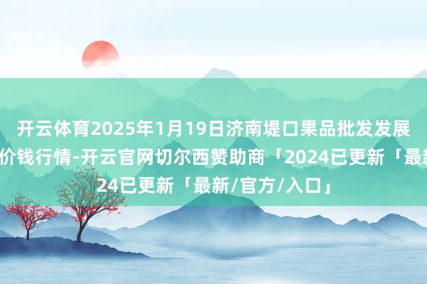 开云体育2025年1月19日济南堤口果品批发发展有限背负公司价钱行情-开云官网切尔西赞助商「2024已更新「最新/官方/入口」