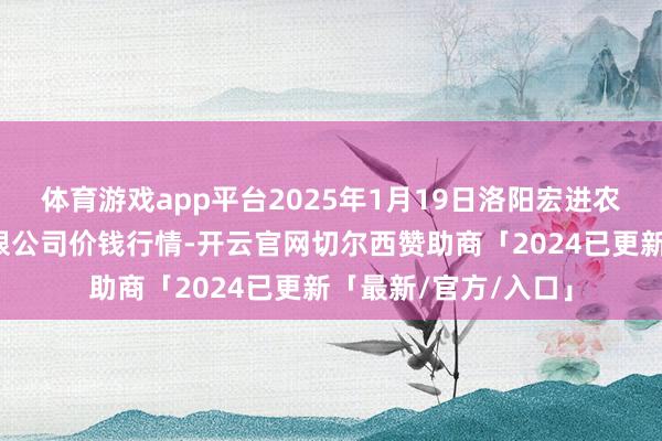 体育游戏app平台2025年1月19日洛阳宏进农副居品批发阛阓有限公司价钱行情-开云官网切尔西赞助商「2024已更新「最新/官方/入口」