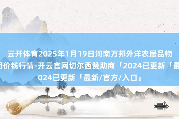 云开体育2025年1月19日河南万邦外洋农居品物流股份有限公司价钱行情-开云官网切尔西赞助商「2024已更新「最新/官方/入口」