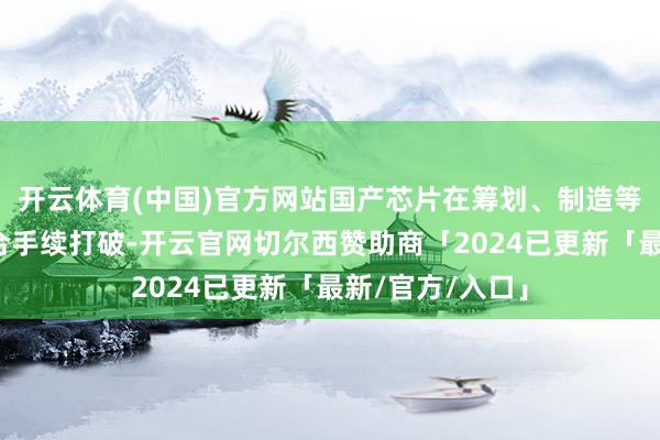 开云体育(中国)官方网站国产芯片在筹划、制造等关节界限也在合手续打破-开云官网切尔西赞助商「2024已更新「最新/官方/入口」