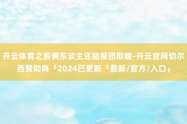 开云体育之前俩东谈主还能报团取暖-开云官网切尔西赞助商「2024已更新「最新/官方/入口」