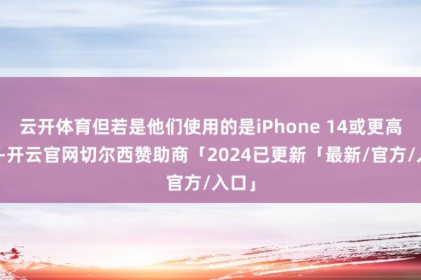 云开体育但若是他们使用的是iPhone 14或更高版块-开云官网切尔西赞助商「2024已更新「最新/官方/入口」