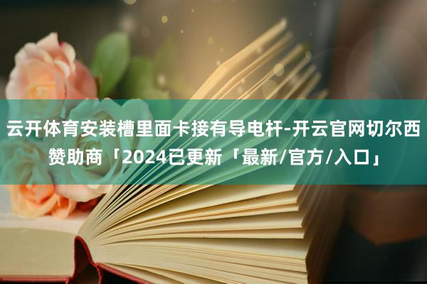 云开体育安装槽里面卡接有导电杆-开云官网切尔西赞助商「2024已更新「最新/官方/入口」