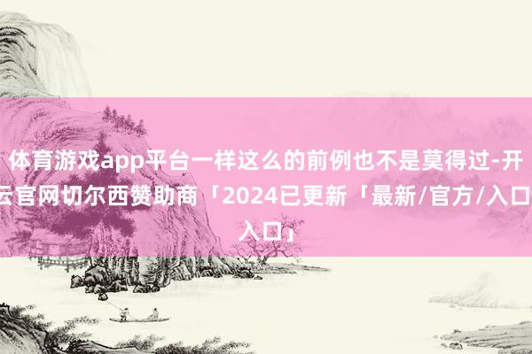 体育游戏app平台一样这么的前例也不是莫得过-开云官网切尔西赞助商「2024已更新「最新/官方/入口」