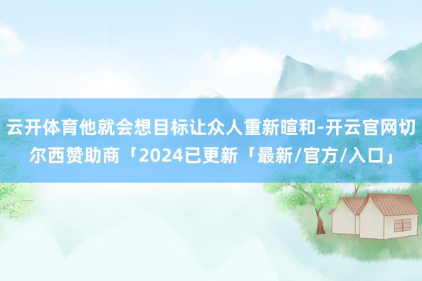 云开体育他就会想目标让众人重新暄和-开云官网切尔西赞助商「2024已更新「最新/官方/入口」