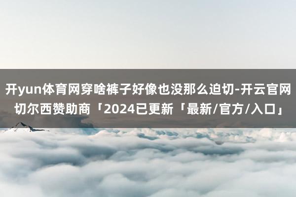 开yun体育网穿啥裤子好像也没那么迫切-开云官网切尔西赞助商「2024已更新「最新/官方/入口」