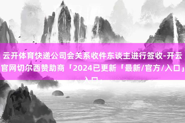 云开体育快递公司会关系收件东谈主进行签收-开云官网切尔西赞助商「2024已更新「最新/官方/入口」