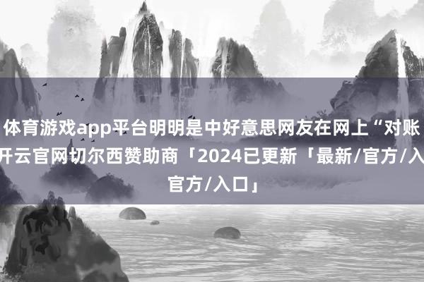 体育游戏app平台明明是中好意思网友在网上“对账”-开云官网切尔西赞助商「2024已更新「最新/官方/入口」