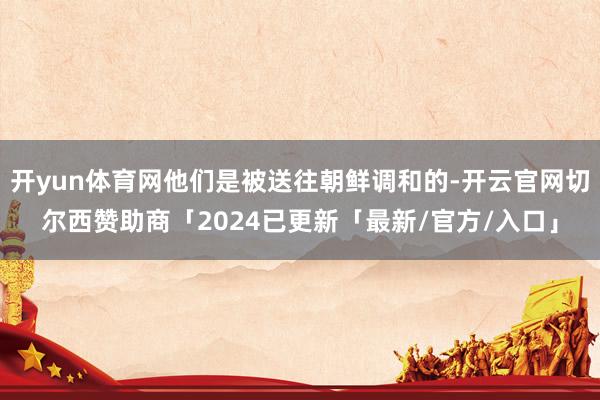 开yun体育网他们是被送往朝鲜调和的-开云官网切尔西赞助商「2024已更新「最新/官方/入口」