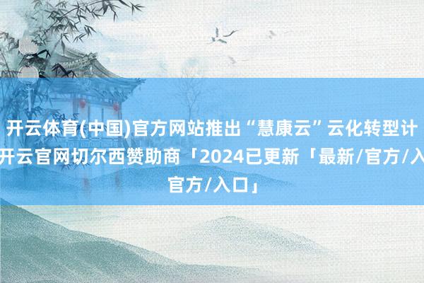 开云体育(中国)官方网站推出“慧康云”云化转型计谋-开云官网切尔西赞助商「2024已更新「最新/官方/入口」