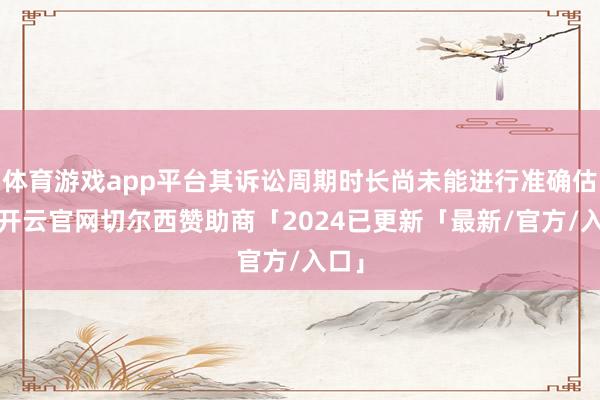 体育游戏app平台其诉讼周期时长尚未能进行准确估算-开云官网切尔西赞助商「2024已更新「最新/官方/入口」