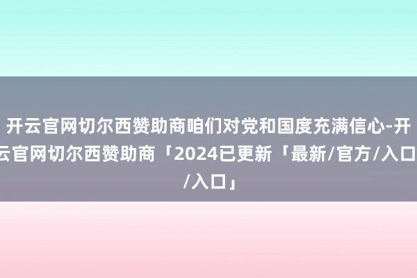 开云官网切尔西赞助商咱们对党和国度充满信心-开云官网切尔西赞助商「2024已更新「最新/官方/入口」