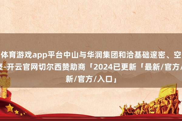 体育游戏app平台中山与华润集团和洽基础邃密、空间广袤-开云官网切尔西赞助商「2024已更新「最新/官方/入口」
