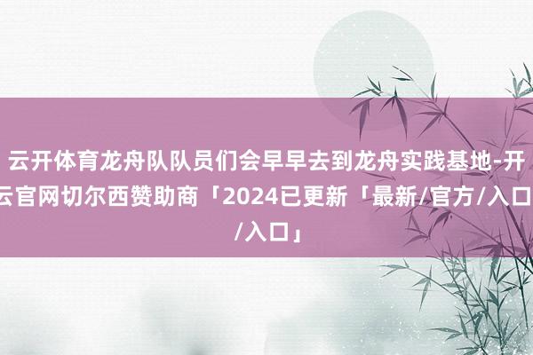 云开体育龙舟队队员们会早早去到龙舟实践基地-开云官网切尔西赞助商「2024已更新「最新/官方/入口」