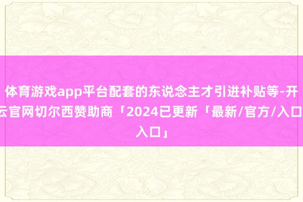 体育游戏app平台配套的东说念主才引进补贴等-开云官网切尔西赞助商「2024已更新「最新/官方/入口」