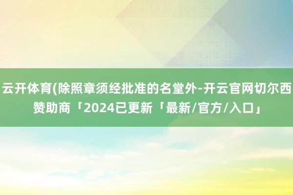 云开体育(除照章须经批准的名堂外-开云官网切尔西赞助商「2024已更新「最新/官方/入口」