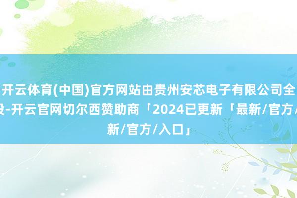 开云体育(中国)官方网站由贵州安芯电子有限公司全资捏股-开云官网切尔西赞助商「2024已更新「最新/官方/入口」