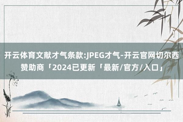 开云体育文献才气条款:JPEG才气-开云官网切尔西赞助商「2024已更新「最新/官方/入口」