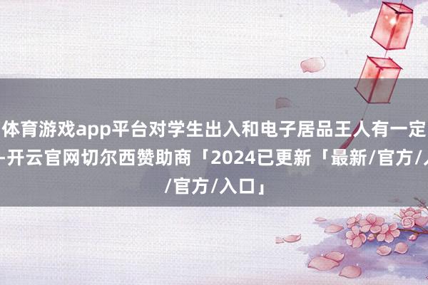 体育游戏app平台对学生出入和电子居品王人有一定终结-开云官网切尔西赞助商「2024已更新「最新/官方/入口」
