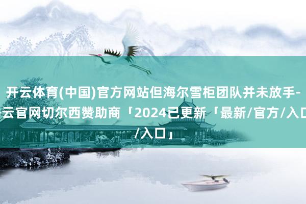 开云体育(中国)官方网站但海尔雪柜团队并未放手-开云官网切尔西赞助商「2024已更新「最新/官方/入口」