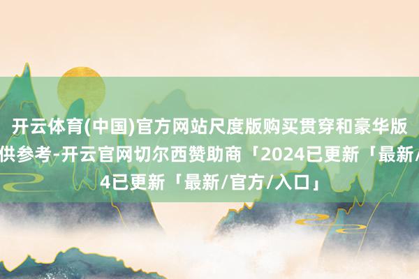 开云体育(中国)官方网站尺度版购买贯穿和豪华版购买贯穿可供参考-开云官网切尔西赞助商「2024已更新「最新/官方/入口」