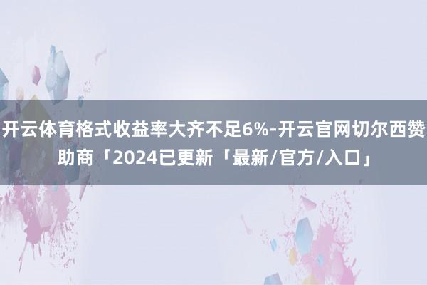 开云体育格式收益率大齐不足6%-开云官网切尔西赞助商「2024已更新「最新/官方/入口」