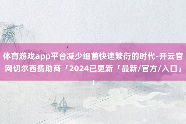 体育游戏app平台减少细菌快速繁衍的时代-开云官网切尔西赞助商「2024已更新「最新/官方/入口」