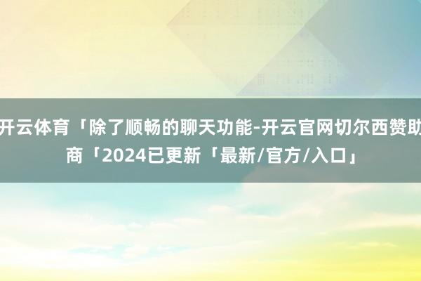 开云体育「除了顺畅的聊天功能-开云官网切尔西赞助商「2024已更新「最新/官方/入口」