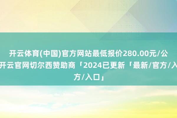 开云体育(中国)官方网站最低报价280.00元/公斤-开云官网切尔西赞助商「2024已更新「最新/官方/入口」