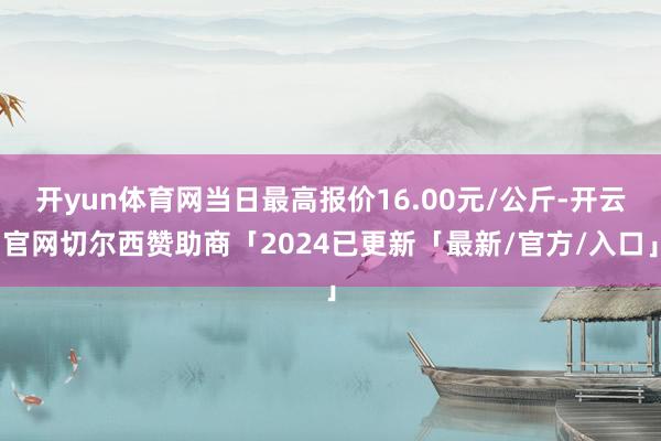开yun体育网当日最高报价16.00元/公斤-开云官网切尔西赞助商「2024已更新「最新/官方/入口」