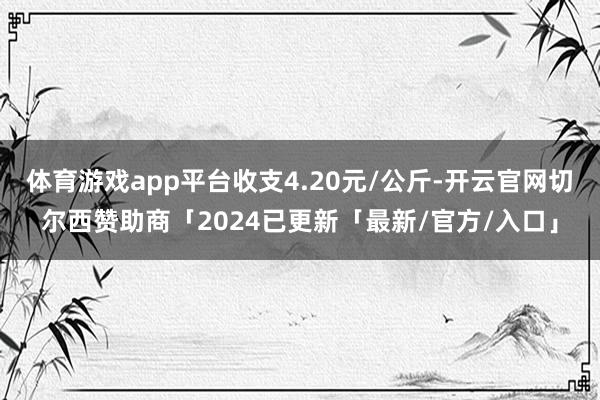 体育游戏app平台收支4.20元/公斤-开云官网切尔西赞助商「2024已更新「最新/官方/入口」