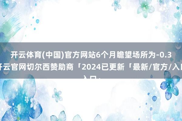 开云体育(中国)官方网站　　6个月瞻望场所为-0.3-开云官网切尔西赞助商「2024已更新「最新/官方/入口」
