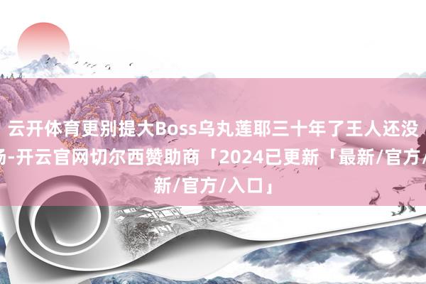 云开体育更别提大Boss乌丸莲耶三十年了王人还没出过场-开云官网切尔西赞助商「2024已更新「最新/官方/入口」