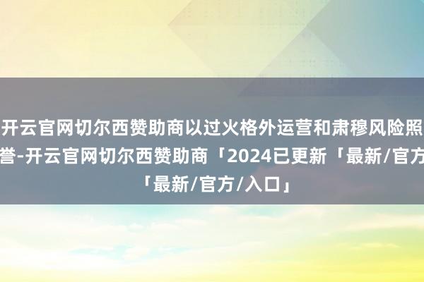 开云官网切尔西赞助商以过火格外运营和肃穆风险照管的声誉-开云官网切尔西赞助商「2024已更新「最新/官方/入口」