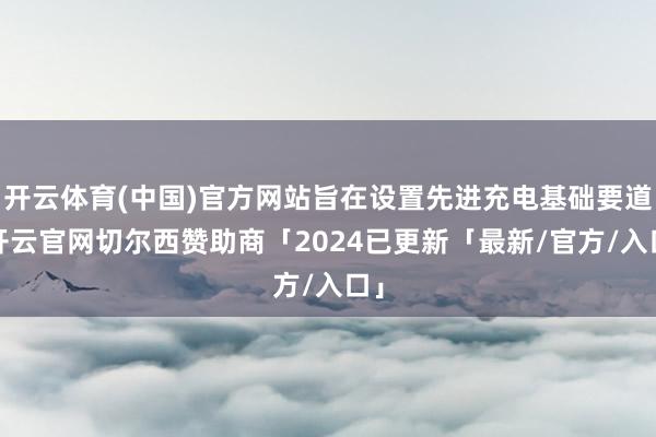 开云体育(中国)官方网站旨在设置先进充电基础要道-开云官网切尔西赞助商「2024已更新「最新/官方/入口」
