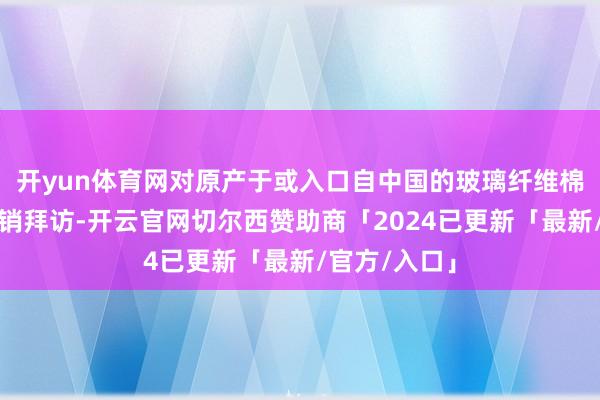 开yun体育网对原产于或入口自中国的玻璃纤维棉卷运转反推销拜访-开云官网切尔西赞助商「2024已更新「最新/官方/入口」