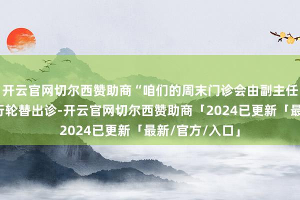 开云官网切尔西赞助商“咱们的周末门诊会由副主任医师级以上内行轮替出诊-开云官网切尔西赞助商「2024已更新「最新/官方/入口」